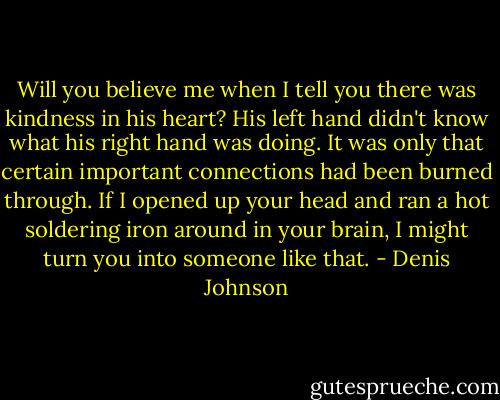 Will you believe me when I tell you there was kindness in his heart? His left hand didn't know what his right hand was doing. It was only that certain important connections had been burned through. If I opened up your head and ran a hot soldering iron around in your brain, I might turn you into someone like that. - Denis Johnson