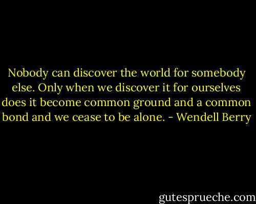 Nobody can discover the world for somebody else. Only when we discover it for ourselves does it become common ground and a common bond and we cease to be alone. - Wendell Berry
