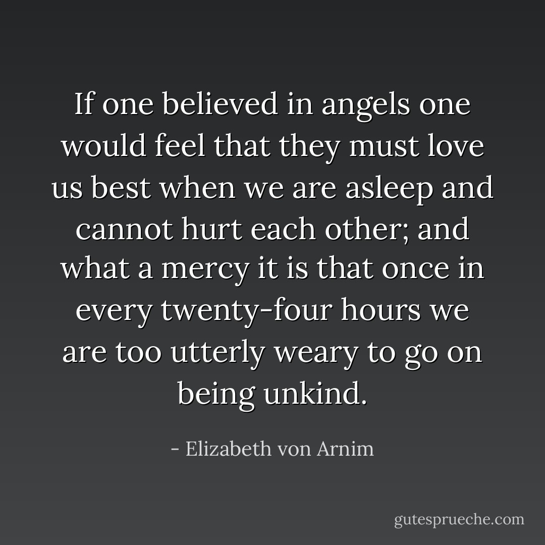 If one believed in angels one would feel that they must love us best when we are asleep and cannot hurt each other; and what a mercy it is that once in every twenty-four hours we are too utterly weary to go on being unkind. - Elizabeth von Arnim