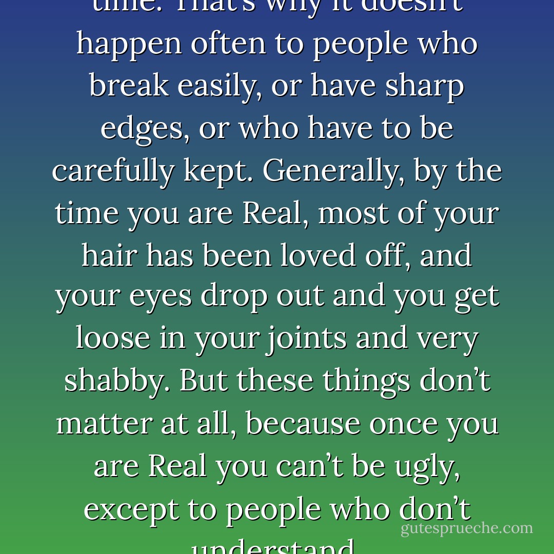 You become. It takes a long time. That’s why it doesn’t happen often to people who break easily, or have sharp edges, or who have to be carefully kept. Generally, by the time you are Real, most of your hair has been loved off, and your eyes drop out and you get loose in your joints and very shabby.<br />But these things don’t matter at all, because once you are Real you can’t be ugly, except to people who don’t understand. - Margery Williams Bianco