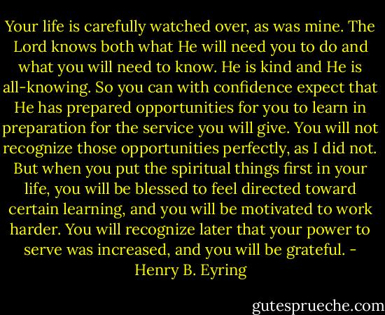 Your life is carefully watched over, as was mine. The Lord knows both what He will need you to do and what you will need to know. He is kind and He is all-knowing. So you can with confidence expect that He has prepared opportunities for you to learn in preparation for the service you will give. You will not recognize those opportunities perfectly, as I did not. But when you put the spiritual things first in your life, you will be blessed to feel directed toward certain learning, and you will be motivated to work harder. You will recognize later that your power to serve was increased, and you will be grateful. - Henry B. Eyring