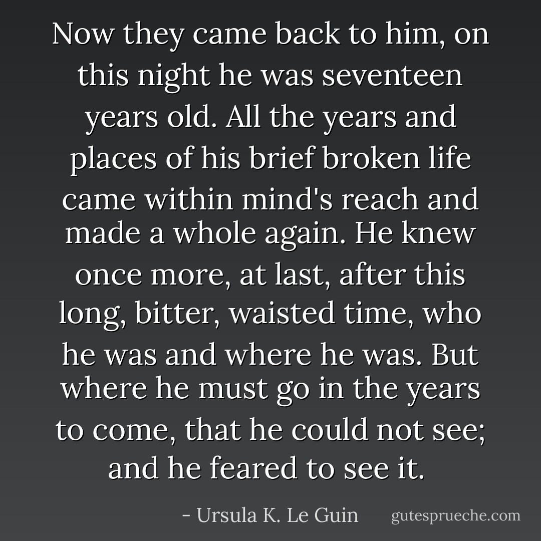 Now they came back to him, on this night he was seventeen years old. All the years and places of his brief broken life came within mind's reach and made a whole again. He knew once more, at last, after this long, bitter, waisted time, who he was and where he was. But where he must go in the years to come, that he could not see; and he feared to see it.  - Ursula K. Le Guin