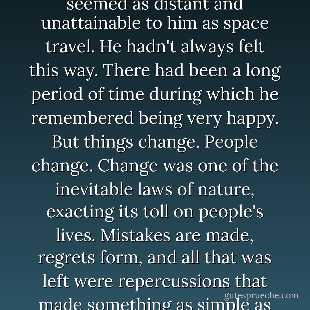 He felt as though he were failing in practically every area of his life. Lately, happiness seemed as distant and unattainable to him as space travel. He hadn't always felt this way. There had been a long period of time during which he remembered being very happy. But things change. People change. Change was one of the inevitable laws of nature, exacting its toll on people's lives. Mistakes are made, regrets form, and all that was left were repercussions that made something as simple as rising from the bed seem almost laborious.  - Nicholas Sparks