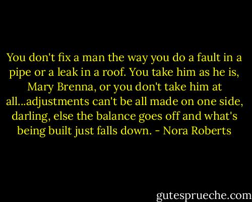 You don't fix a man the way you do a fault in a pipe or a leak in a roof. You take him as he is, Mary Brenna, or you don't take him at all...adjustments can't be all made on one side, darling, else the balance goes off and what's being built just falls down. - Nora Roberts