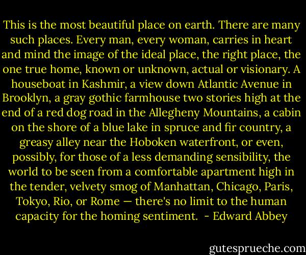 This is the most beautiful place on earth.<br />There are many such places. Every man, every woman, carries in heart and mind the image of the ideal place, the right place, the one true home, known or unknown, actual or visionary. A houseboat in Kashmir, a view down Atlantic Avenue in Brooklyn, a gray gothic farmhouse two stories high at the end of a red dog road in the Allegheny Mountains, a cabin on the shore of a blue lake in spruce and fir country, a greasy alley near the Hoboken waterfront, or even, possibly, for those of a less demanding sensibility, the world to be seen from a comfortable apartment high in the tender, velvety smog of Manhattan, Chicago, Paris, Tokyo, Rio, or Rome — there's no limit to the human capacity for the homing sentiment.  - Edward Abbey
