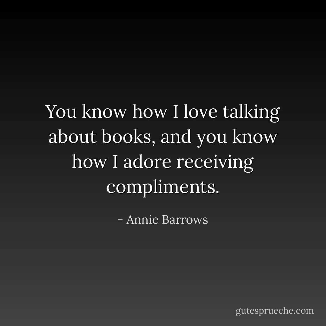 You know how I love talking about books, and you know how I adore receiving compliments. - Annie Barrows