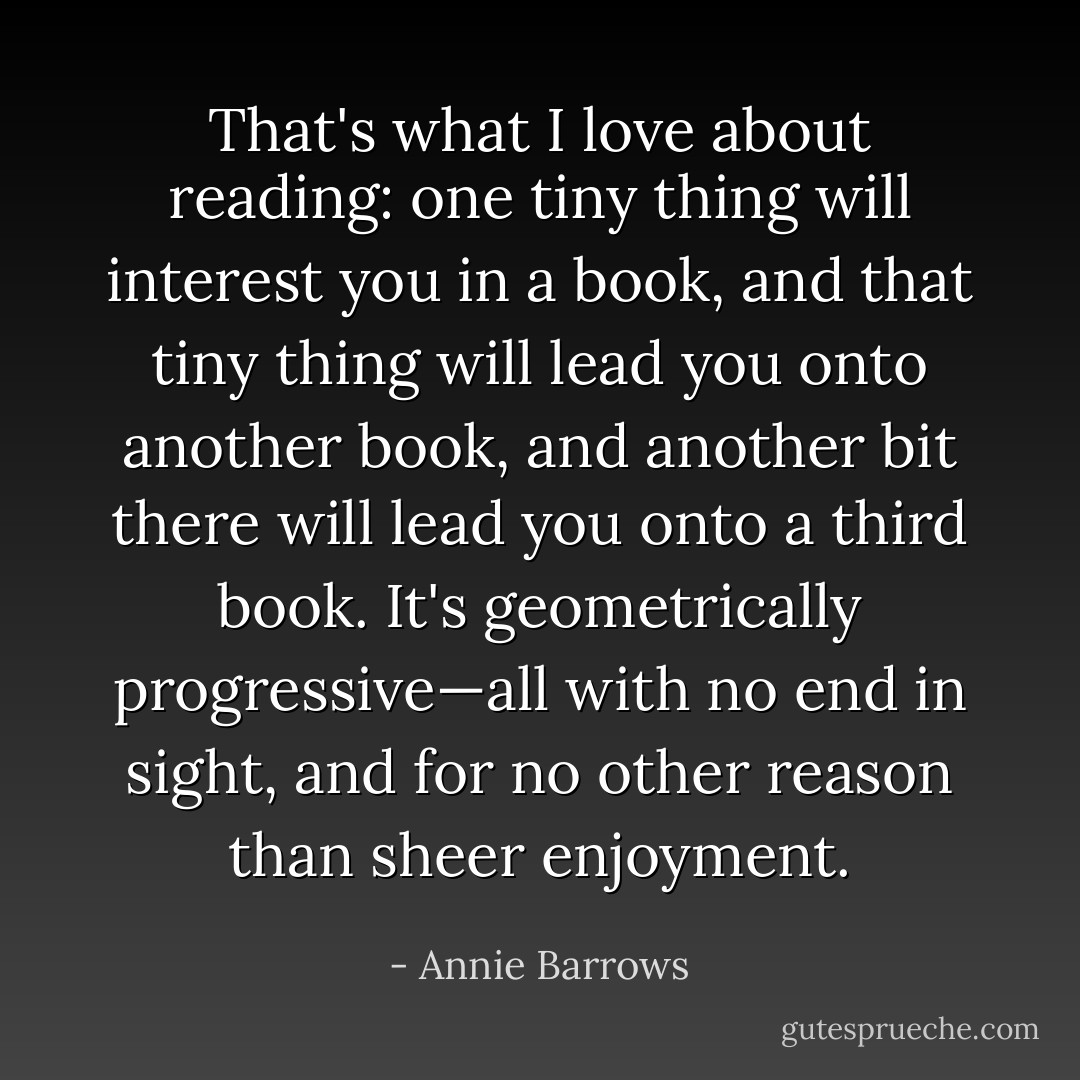 That's what I love about reading: one tiny thing will interest you in a book, and that tiny thing will lead you onto another book, and another bit there will lead you onto a third book. It's geometrically progressive—all with no end in sight, and for no other reason than sheer enjoyment. - Annie Barrows