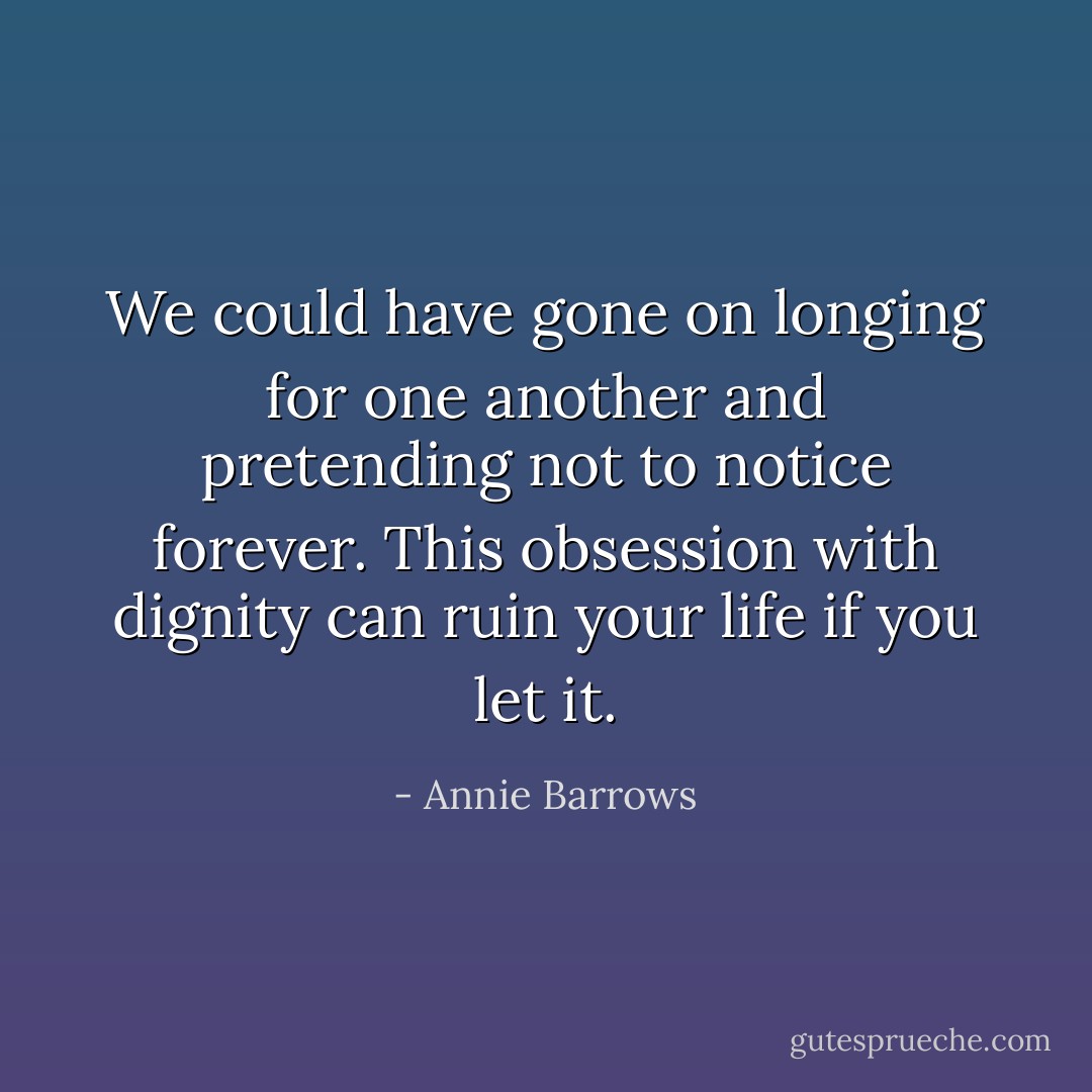 We could have gone on longing for one another and pretending not to notice forever. This obsession with dignity can ruin your life if you let it. - Annie Barrows