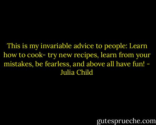 This is my invariable advice to people: Learn how to cook- try new recipes, learn from your mistakes, be fearless, and above all have fun! - Julia Child