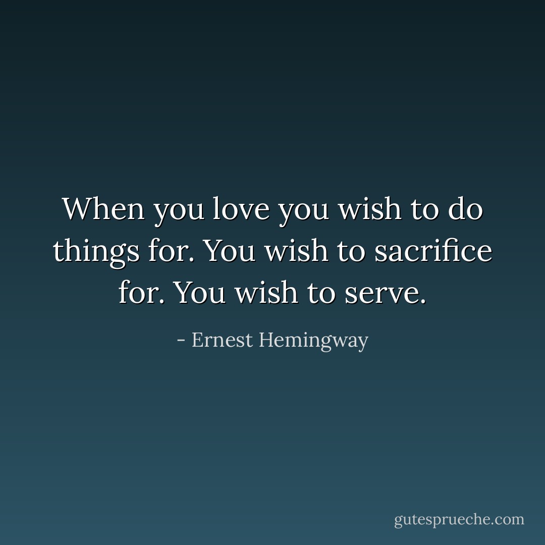 When you love you wish to do things for. You wish to sacrifice for. You wish to serve. - Ernest Hemingway