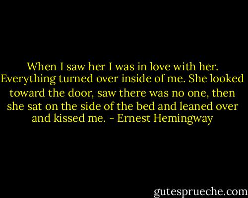 When I saw her I was in love with her. Everything turned over inside of me. She looked toward the door, saw there was no one, then she sat on the side of the bed and leaned over and kissed me. - Ernest Hemingway