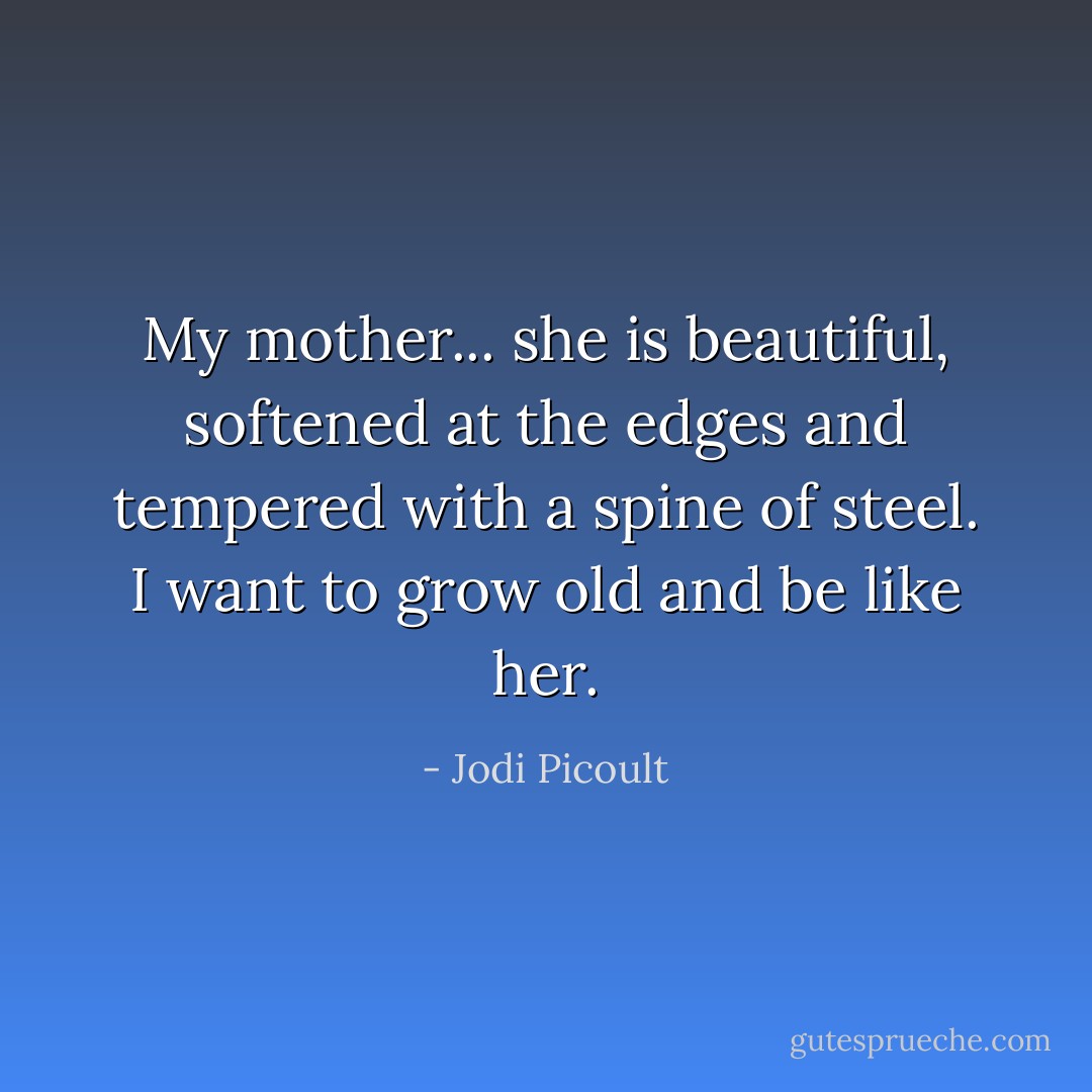 My mother... she is beautiful, softened at the edges and tempered with a spine of steel. I want to grow old and be like her. - Jodi Picoult