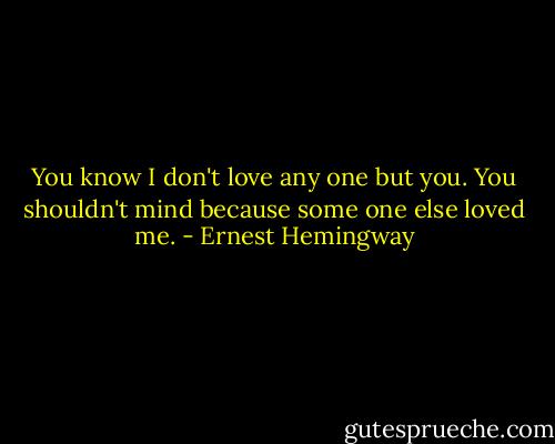 You know I don't love any one but you. You shouldn't mind because some one else loved me. - Ernest Hemingway