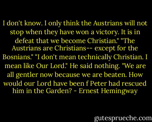 I don't know. I only think the Austrians will not stop when they have won a victory. It is in defeat that we become Christian."<br />"The Austrians are Christians-- except for the Bosnians."<br />"I don't mean technically Christian. I mean like Our Lord."<br />He said nothing.<br />"We are all gentler now because we are beaten. How would our Lord have been f Peter had rescued him in the Garden? - Ernest Hemingway