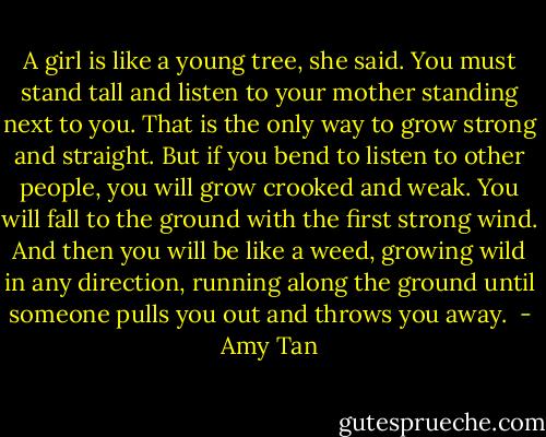 A girl is like a young tree, she said. You must stand tall and listen to your mother standing next to you. That is the only way to grow strong and straight. But if you bend to listen to other people, you will grow crooked and weak. You will fall to the ground with the first strong wind. And then you will be like a weed, growing wild in any direction, running along the ground until someone pulls you out and throws you away.  - Amy Tan