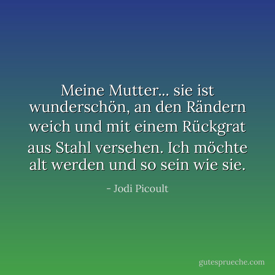 Meine Mutter... sie ist wunderschön, an den Rändern weich und mit einem Rückgrat aus Stahl versehen. Ich möchte alt werden und so sein wie sie. - Jodi Picoult<