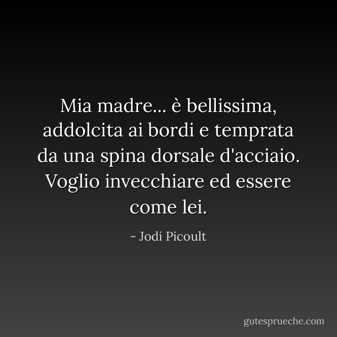 Mia madre... è bellissima, addolcita ai bordi e temprata da una spina dorsale d'acciaio. Voglio invecchiare ed essere come lei. - Jodi Picoult