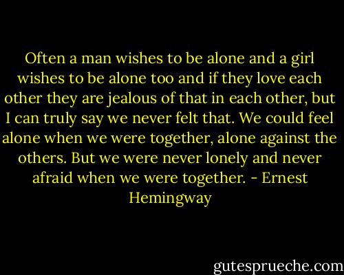 Often a man wishes to be alone and a girl wishes to be alone too and if they love each other they are jealous of that in each other, but I can truly say we never felt that. We could feel alone when we were together, alone against the others. But we were never lonely and never afraid when we were together. - Ernest Hemingway