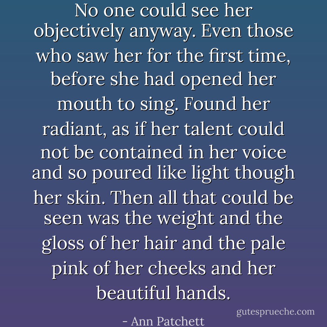 No one could see her objectively anyway. Even those who saw her for the first time, before she had opened her mouth to sing. Found her radiant, as if her talent could not be contained in her voice and so poured like light though her skin. Then all that could be seen was the weight and the gloss of her hair and the pale pink of her cheeks and her beautiful hands. - Ann Patchett