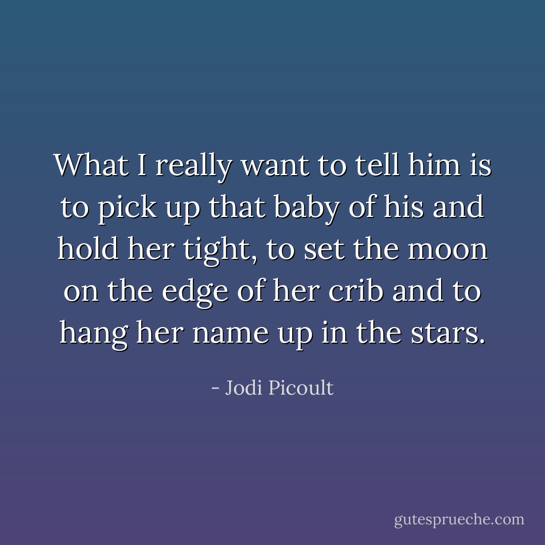What I really want to tell him is to pick up that baby of his and hold her tight, to set the moon on the edge of her crib and to hang her name up in the stars. - Jodi Picoult