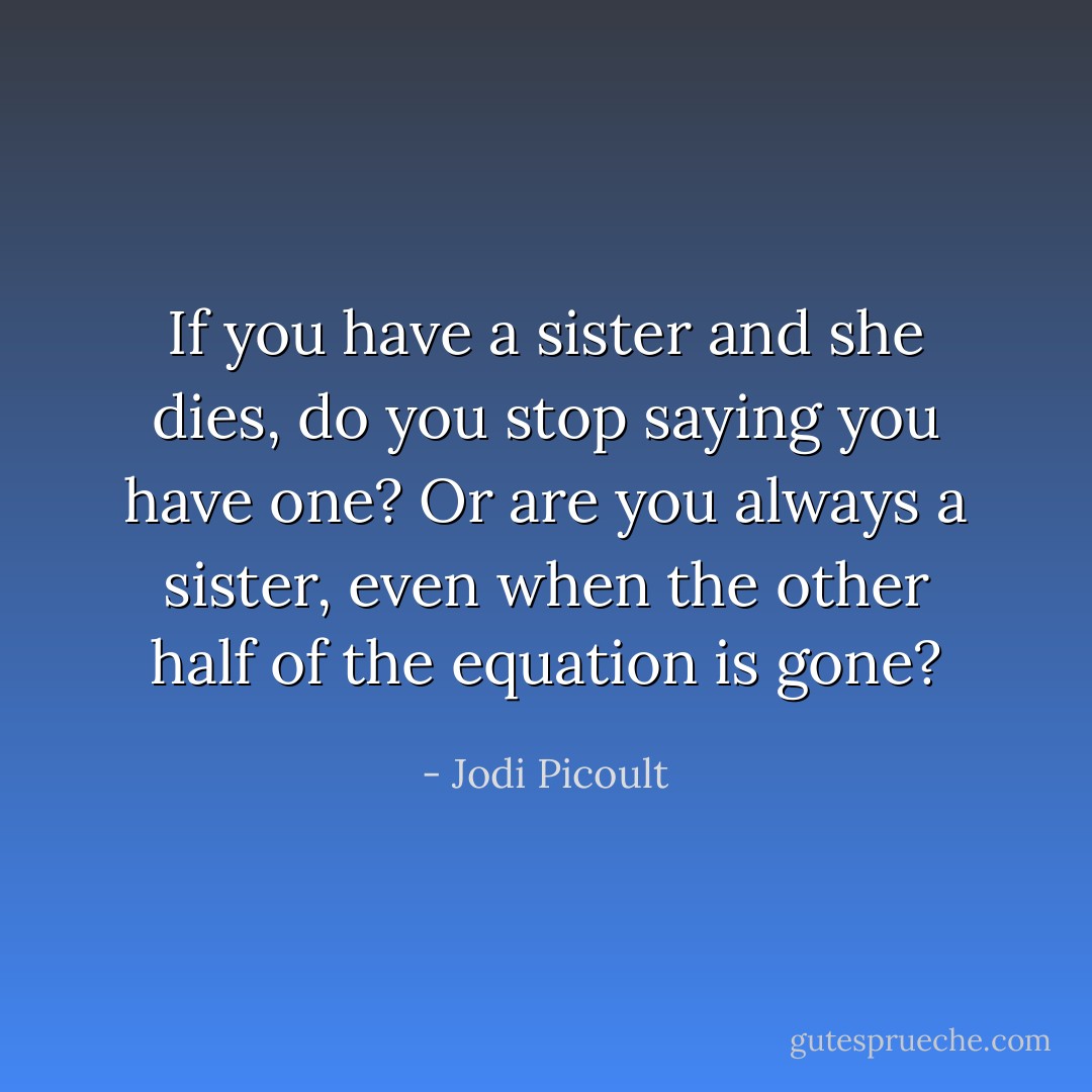 If you have a sister and she dies, do you stop saying you have one? Or are you always a sister, even when the other half of the equation is gone? - Jodi Picoult