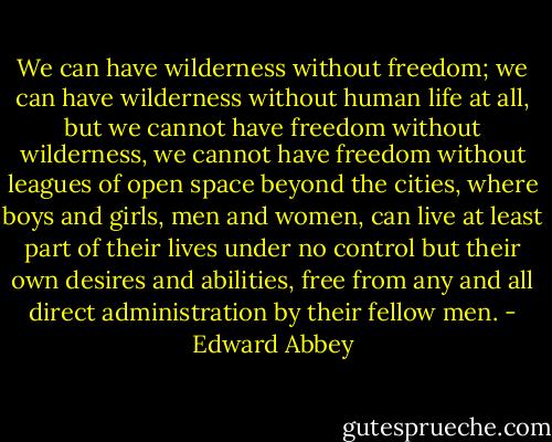 We can have wilderness without freedom; we can have wilderness without human life at all, but we cannot have freedom without wilderness, we cannot have freedom without leagues of open space beyond the cities, where boys and girls, men and women, can live at least part of their lives under no control but their own desires and abilities, free from any and all direct administration by their fellow men. - Edward Abbey