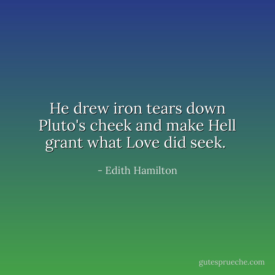 He drew iron tears down Pluto's cheek and make Hell grant what Love did seek.  - Edith Hamilton