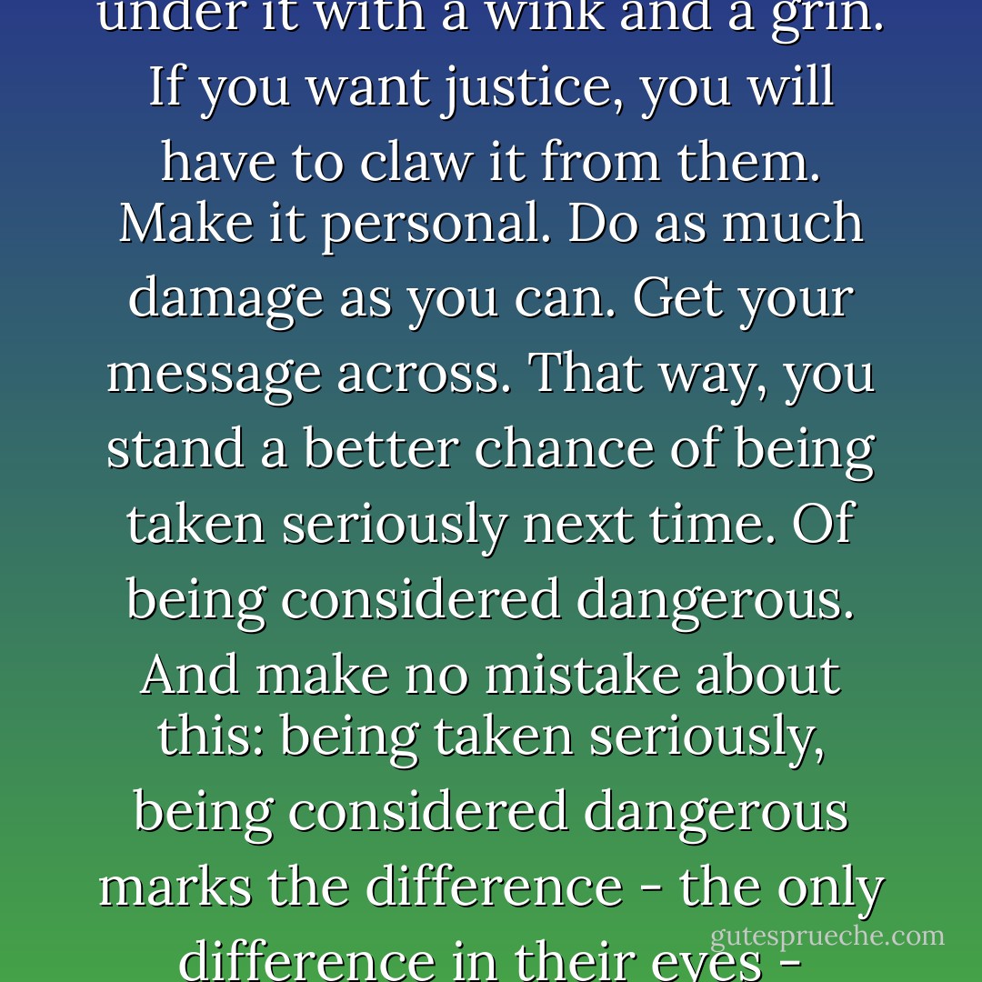 The personal, as everyone’s so fucking fond of saying, is political. So if some idiot politician, some power player, tries to execute policies that harm you or those you care about, take it personally. Get angry. The Machinery of Justice will not serve you here – it is slow and cold, and it is theirs, hardware and soft-. Only the little people suffer at the hands of Justice; the creatures of power slide from under it with a wink and a grin. If you want justice, you will have to claw it from them. Make it personal. Do as much damage as you can. Get your message across. That way, you stand a better chance of being taken seriously next time. Of being considered dangerous. And make no mistake about this: being taken seriously, being considered dangerous marks the difference - the only difference in their eyes - between players and little people. Players they will make deals with. Little people they liquidate. And time and again they cream your liquidation, your displacement, your torture and brutal execution with the ultimate insult that it’s just business, it’s politics, it’s the way of the world, it’s a tough life and that it’s nothing personal. Well, fuck them. Make it personal. - Richard K. Morgan