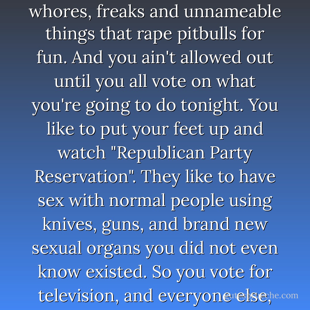 You want to know about voting. I'm here to tell you about voting. Imagine you're locked in a huge underground night-club filled with sinners, whores, freaks and unnameable things that rape pitbulls for fun. And you ain't allowed out until you all vote on what you're going to do tonight. You like to put your feet up and watch "Republican Party Reservation". They like to have sex with normal people using knives, guns, and brand new sexual organs you did not even know existed. So you vote for television, and everyone else, as far as your eye can see, votes to fuck you with switchblades. That's voting. You're welcome. - Warren Ellis
