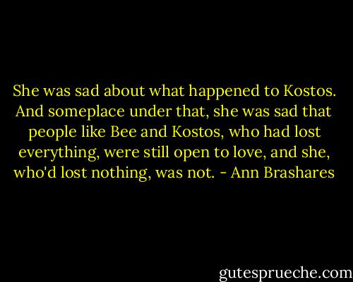 She was sad about what happened to Kostos. And someplace under that, she was sad that people like Bee and Kostos, who had lost everything, were still open to love, and she, who'd lost nothing, was not. - Ann Brashares