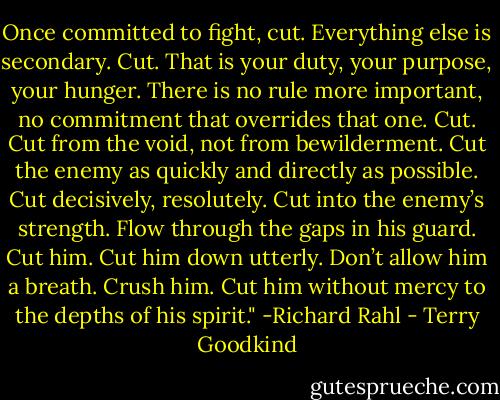 Once committed to fight, cut. Everything else is secondary. Cut. That is your duty, your purpose, your hunger. There is no rule more important, no commitment that overrides that one. Cut. Cut from the void, not from bewilderment. Cut the enemy as quickly and directly as possible. Cut decisively, resolutely. Cut into the enemy’s strength. Flow through the gaps in his guard. Cut him. Cut him down utterly. Don’t allow him a breath. Crush him. Cut him without mercy to the depths of his spirit."<br />-Richard Rahl - Terry Goodkind