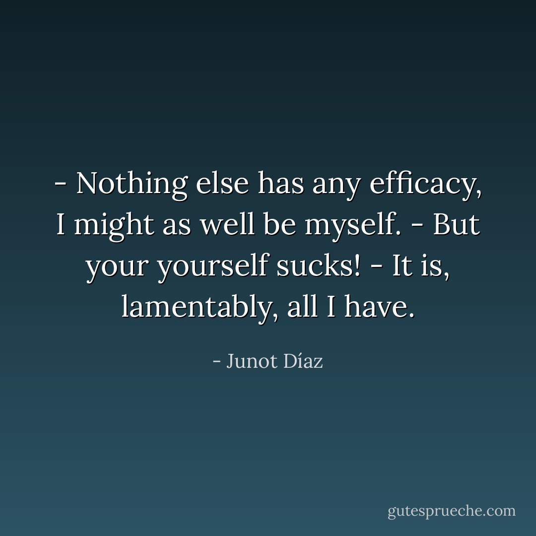 - Nothing else has any efficacy, I might as well be myself.<br />- But your yourself sucks!<br />- It is, lamentably, all I have. - Junot Díaz