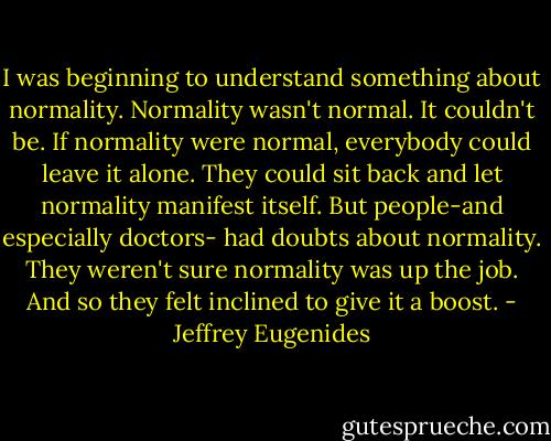 I was beginning to understand something about normality. Normality wasn't normal. It couldn't be. If normality were normal, everybody could leave it alone. They could sit back and let normality manifest itself. But people-and especially doctors- had doubts about normality. They weren't sure normality was up the job. And so they felt inclined to give it a boost. - Jeffrey Eugenides