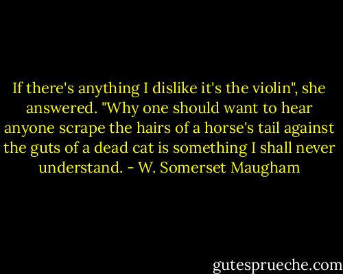 If there's anything I dislike it's the violin", she answered. "Why one should want to hear anyone scrape the hairs of a horse's tail against the guts of a dead cat is something I shall never understand. - W. Somerset Maugham
