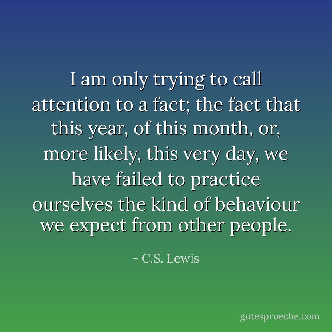 I am only trying to call attention to a fact; the fact that this year, of this month, or, more likely, this very day, we have failed to practice ourselves the kind of behaviour we expect from other people. - C.S. Lewis
