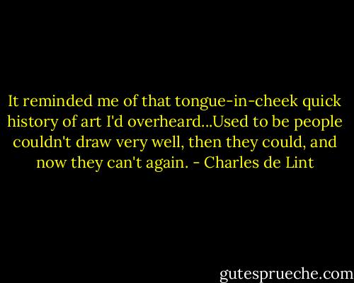 It reminded me of that tongue-in-cheek quick history of art I'd overheard...Used to be people couldn't draw very well, then they could, and now they can't again. - Charles de Lint