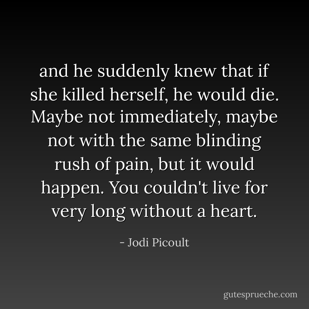 and he suddenly knew that if she killed herself, he would die. Maybe not immediately, maybe not with the same blinding rush of pain, but it would happen. You couldn't live for very long without a heart. - Jodi Picoult