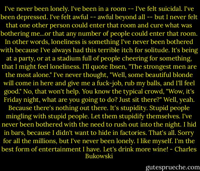 I've never been lonely. I've been in a room -- I've felt suicidal. I've been depressed. I've felt awful -- awful beyond all -- but I never felt that one other person could enter that room and cure what was bothering me...or that any number of people could enter that room. In other words, loneliness is something I've never been bothered with because I've always had this terrible itch for solitude. It's being at a party, or at a stadium full of people cheering for something, that I might feel loneliness. I'll quote Ibsen, "The strongest men are the most alone." I've never thought, "Well, some beautiful blonde will come in here and give me a fuck-job, rub my balls, and I'll feel good." No, that won't help. You know the typical crowd, "Wow, it's Friday night, what are you going to do? Just sit there?" Well, yeah. Because there's nothing out there. It's stupidity. Stupid people mingling with stupid people. Let them stupidify themselves. I've never been bothered with the need to rush out into the night. I hid in bars, because I didn't want to hide in factories. That's all. Sorry for all the millions, but I've never been lonely. I like myself. I'm the best form of entertainment I have. Let's drink more wine! - Charles Bukowski