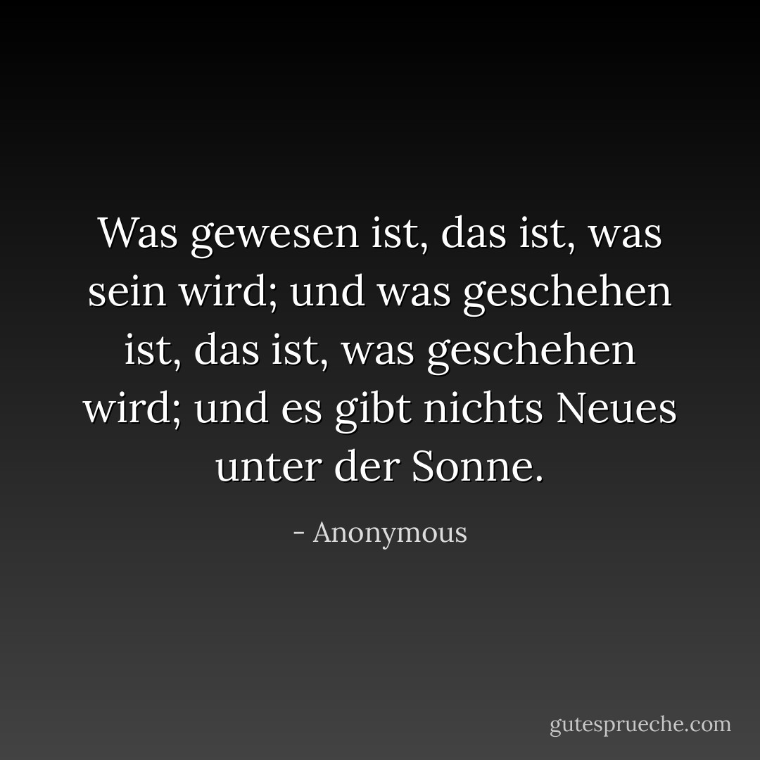 Was gewesen ist, das ist, was sein wird; und was geschehen ist, das ist, was geschehen wird; und es gibt nichts Neues unter der Sonne. - Anonymous<