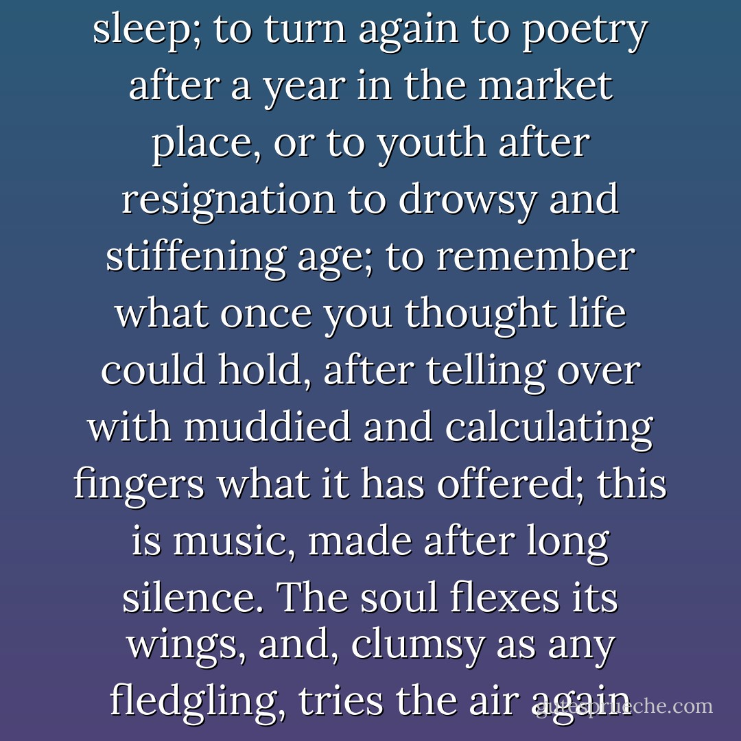 To remember love after long sleep; to turn again to poetry after a year in the market place, or to youth after resignation to drowsy and stiffening age; to remember what once you thought life could hold, after telling over with muddied and calculating fingers what it has offered; this is music, made after long silence. The soul flexes its wings, and, clumsy as any fledgling, tries the air again - Mary  Stewart
