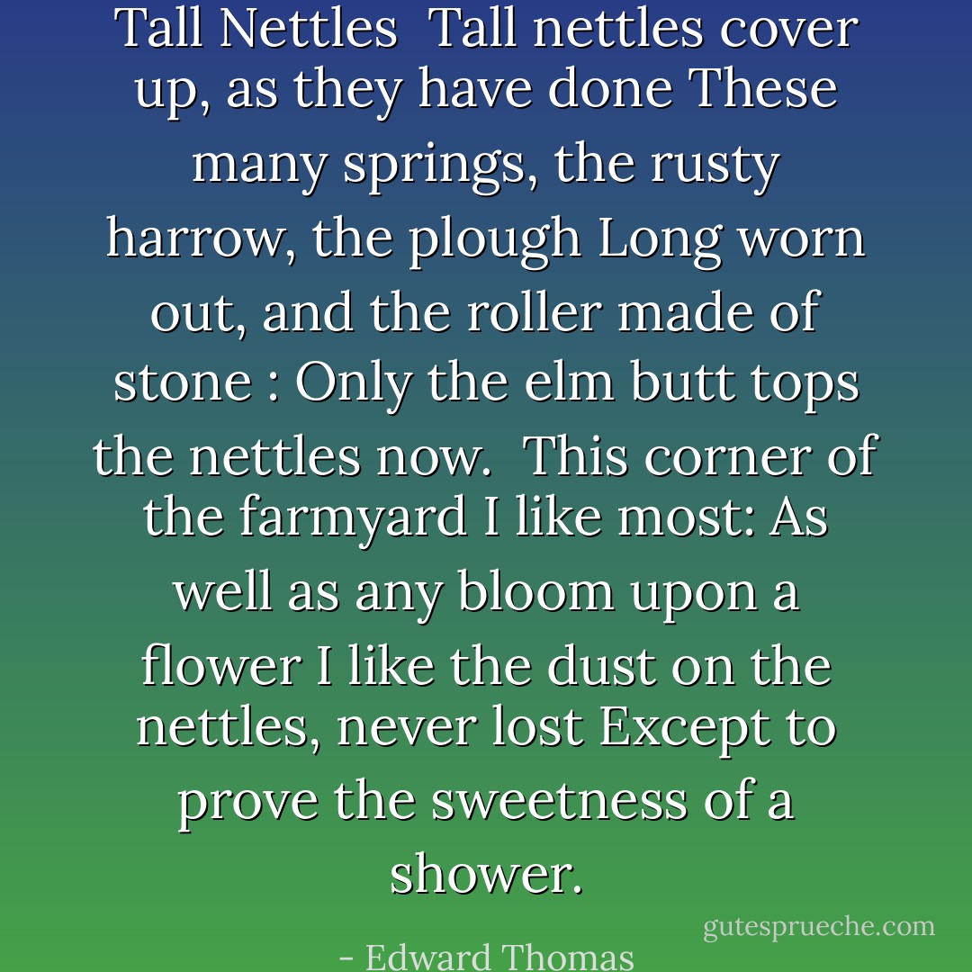 Tall Nettles<br /><br />Tall nettles cover up, as they have done<br />These many springs, the rusty harrow, the plough<br />Long worn out, and the roller made of stone :<br />Only the elm butt tops the nettles now.<br /><br />This corner of the farmyard I like most:<br />As well as any bloom upon a flower<br />I like the dust on the nettles, never lost<br />Except to prove the sweetness of a shower. - Edward Thomas