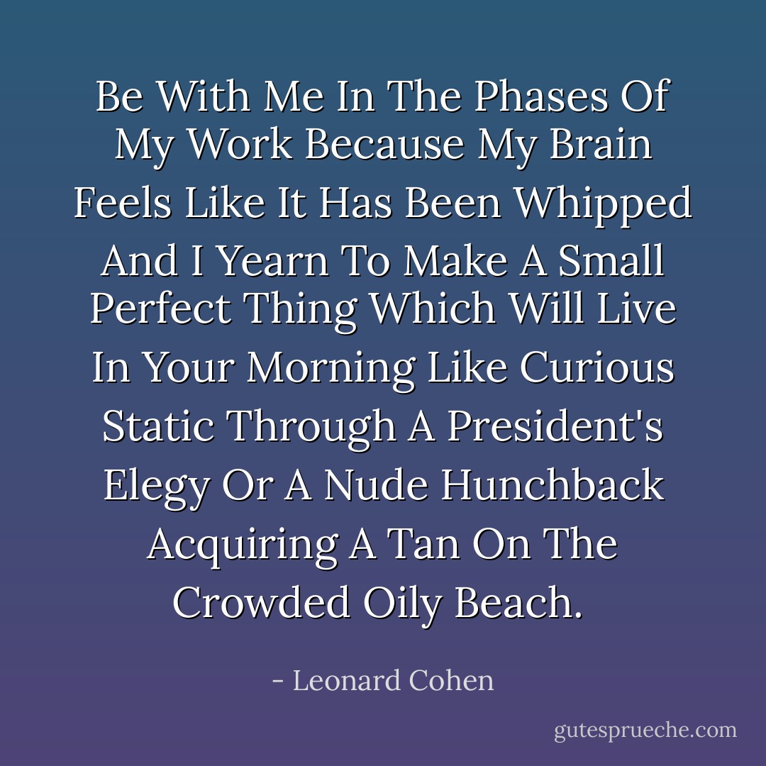 Be With Me In The Phases Of My Work Because My Brain Feels Like It Has Been Whipped And I Yearn To Make A Small Perfect Thing Which Will Live In Your Morning Like Curious Static Through A President's Elegy Or A Nude Hunchback Acquiring A Tan On The Crowded Oily Beach.  - Leonard Cohen