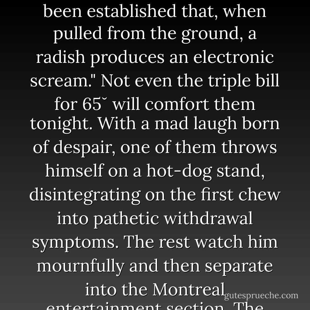 Secret kabals of vegetarians habitually gather under the sign to exchange contraband from beyond the Vegetable Barrier. In their pinpoint eyes dances their old dream: the Total Fast. One of them reports a new atrocity published without compassionate comment by the editors of Scientific American: "It has been established that, when pulled from the ground, a radish produces an electronic scream." Not even the triple bill for 65˘ will comfort them tonight. With a mad laugh born of despair, one of them throws himself on a hot-dog stand, disintegrating on the first chew into pathetic withdrawal symptoms. The rest watch him mournfully and then separate into the Montreal entertainment section. The news is more serious than any of them thought. One is ravished by a steak house with sidewalk ventilation. In a restaurant, one argues with the waiter that he ordered "tomato" but then in a suicide of gallantry he agrees to accept the spaghetti, meat sauce mistake. - Leonard Cohen