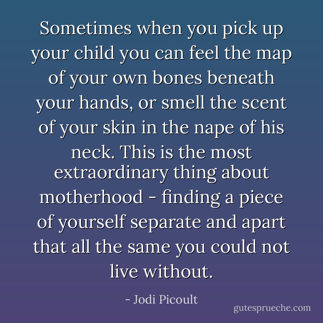 Sometimes when you pick up your child you can feel the map of your own bones beneath your hands, or smell the scent of your skin in the nape of his neck. This is the most extraordinary thing about motherhood - finding a piece of yourself separate and apart that all the same you could not live without. - Jodi Picoult