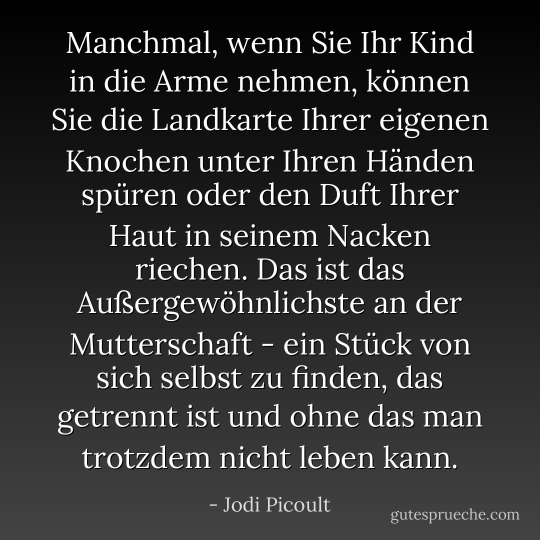 Manchmal, wenn Sie Ihr Kind in die Arme nehmen, können Sie die Landkarte Ihrer eigenen Knochen unter Ihren Händen spüren oder den Duft Ihrer Haut in seinem Nacken riechen. Das ist das Außergewöhnlichste an der Mutterschaft - ein Stück von sich selbst zu finden, das getrennt ist und ohne das man trotzdem nicht leben kann. - Jodi Picoult<