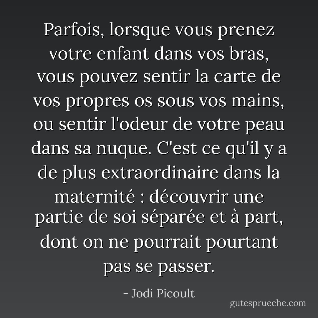 Parfois, lorsque vous prenez votre enfant dans vos bras, vous pouvez sentir la carte de vos propres os sous vos mains, ou sentir l'odeur de votre peau dans sa nuque. C'est ce qu'il y a de plus extraordinaire dans la maternité : découvrir une partie de soi séparée et à part, dont on ne pourrait pourtant pas se passer. - Jodi Picoult