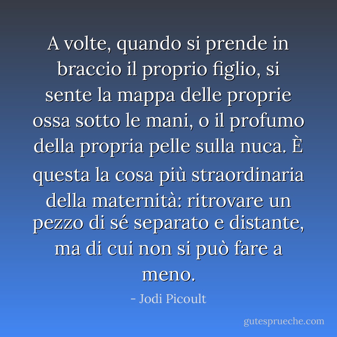 A volte, quando si prende in braccio il proprio figlio, si sente la mappa delle proprie ossa sotto le mani, o il profumo della propria pelle sulla nuca. È questa la cosa più straordinaria della maternità: ritrovare un pezzo di sé separato e distante, ma di cui non si può fare a meno. - Jodi Picoult