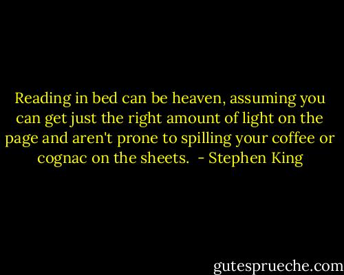 Reading in bed can be heaven, assuming you can get just the right amount of light on the page and aren't prone to spilling your coffee or cognac on the sheets.  - Stephen King