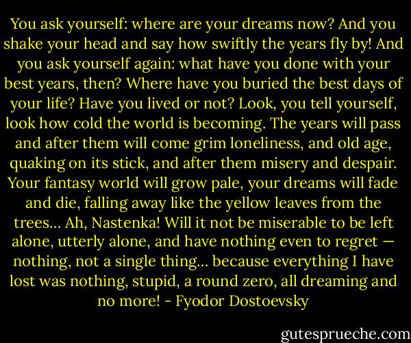 You ask yourself: where are your dreams now? And you shake your head and say how swiftly the years fly by! And you ask yourself again: what have you done with your best years, then? Where have you buried the best days of your life? Have you lived or not? Look, you tell yourself, look how cold the world is becoming. The years will pass and after them will come grim loneliness, and old age, quaking on its stick, and after them misery and despair. Your fantasy world will grow pale, your dreams will fade and die, falling away like the yellow leaves from the trees… Ah, Nastenka! Will it not be miserable to be left alone, utterly alone, and have nothing even to regret — nothing, not a single thing… because everything I have lost was nothing, stupid, a round zero, all dreaming and no more! - Fyodor Dostoevsky