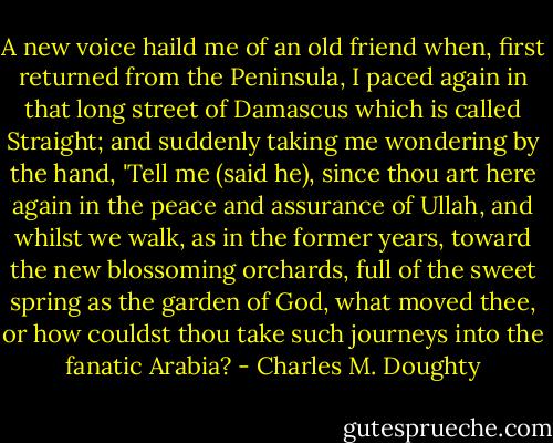 A new voice haild me of an old friend when, first returned from the Peninsula, I paced again in that long street of Damascus which is called Straight; and suddenly taking me wondering by the hand, 'Tell me (said he), since thou art here again in the peace and assurance of Ullah, and whilst we walk, as in the former years, toward the new blossoming orchards, full of the sweet spring as the garden of God, what moved thee, or how couldst thou take such journeys into the fanatic Arabia? - Charles M. Doughty
